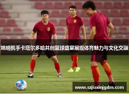 姚明携手卡塔尔多哈共创篮球盛宴展现体育魅力与文化交融